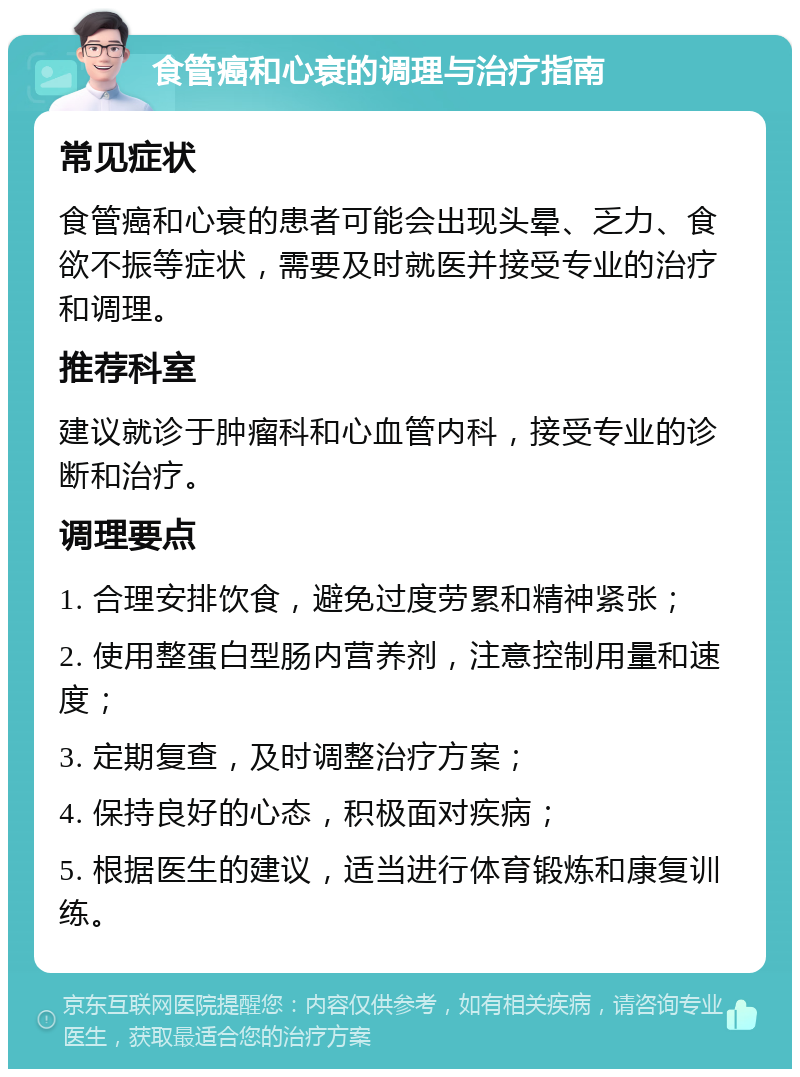 食管癌和心衰的调理与治疗指南 常见症状 食管癌和心衰的患者可能会出现头晕、乏力、食欲不振等症状，需要及时就医并接受专业的治疗和调理。 推荐科室 建议就诊于肿瘤科和心血管内科，接受专业的诊断和治疗。 调理要点 1. 合理安排饮食，避免过度劳累和精神紧张； 2. 使用整蛋白型肠内营养剂，注意控制用量和速度； 3. 定期复查，及时调整治疗方案； 4. 保持良好的心态，积极面对疾病； 5. 根据医生的建议，适当进行体育锻炼和康复训练。