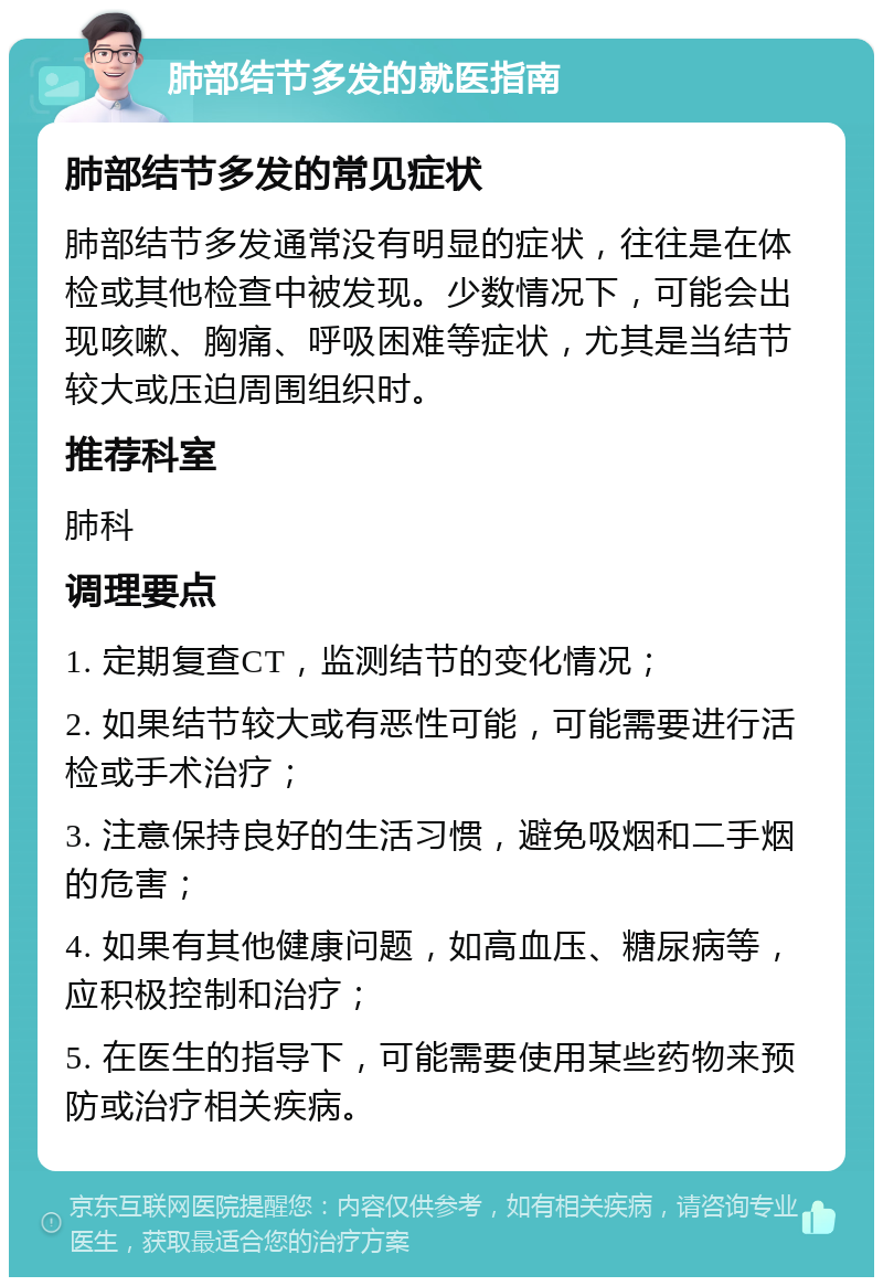 肺部结节多发的就医指南 肺部结节多发的常见症状 肺部结节多发通常没有明显的症状，往往是在体检或其他检查中被发现。少数情况下，可能会出现咳嗽、胸痛、呼吸困难等症状，尤其是当结节较大或压迫周围组织时。 推荐科室 肺科 调理要点 1. 定期复查CT，监测结节的变化情况； 2. 如果结节较大或有恶性可能，可能需要进行活检或手术治疗； 3. 注意保持良好的生活习惯，避免吸烟和二手烟的危害； 4. 如果有其他健康问题，如高血压、糖尿病等，应积极控制和治疗； 5. 在医生的指导下，可能需要使用某些药物来预防或治疗相关疾病。