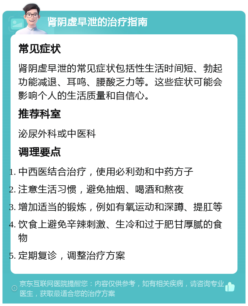 肾阴虚早泄的治疗指南 常见症状 肾阴虚早泄的常见症状包括性生活时间短、勃起功能减退、耳鸣、腰酸乏力等。这些症状可能会影响个人的生活质量和自信心。 推荐科室 泌尿外科或中医科 调理要点 中西医结合治疗，使用必利劲和中药方子 注意生活习惯，避免抽烟、喝酒和熬夜 增加适当的锻炼，例如有氧运动和深蹲、提肛等 饮食上避免辛辣刺激、生冷和过于肥甘厚腻的食物 定期复诊，调整治疗方案