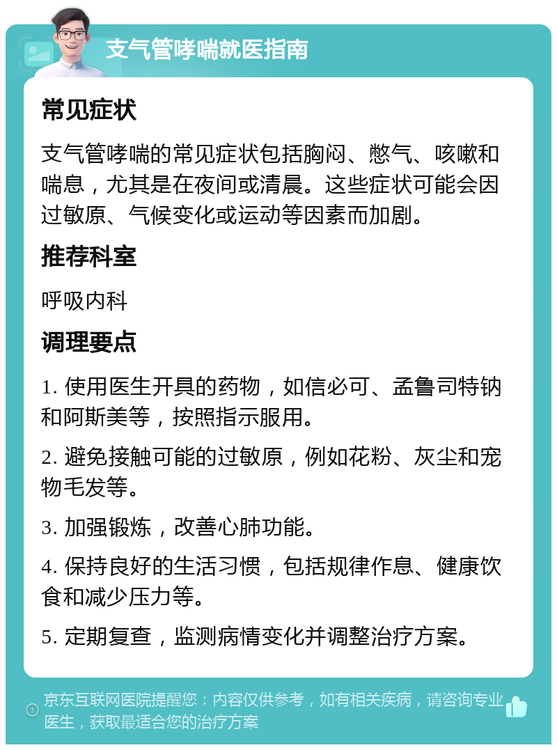 支气管哮喘就医指南 常见症状 支气管哮喘的常见症状包括胸闷、憋气、咳嗽和喘息，尤其是在夜间或清晨。这些症状可能会因过敏原、气候变化或运动等因素而加剧。 推荐科室 呼吸内科 调理要点 1. 使用医生开具的药物，如信必可、孟鲁司特钠和阿斯美等，按照指示服用。 2. 避免接触可能的过敏原，例如花粉、灰尘和宠物毛发等。 3. 加强锻炼，改善心肺功能。 4. 保持良好的生活习惯，包括规律作息、健康饮食和减少压力等。 5. 定期复查，监测病情变化并调整治疗方案。