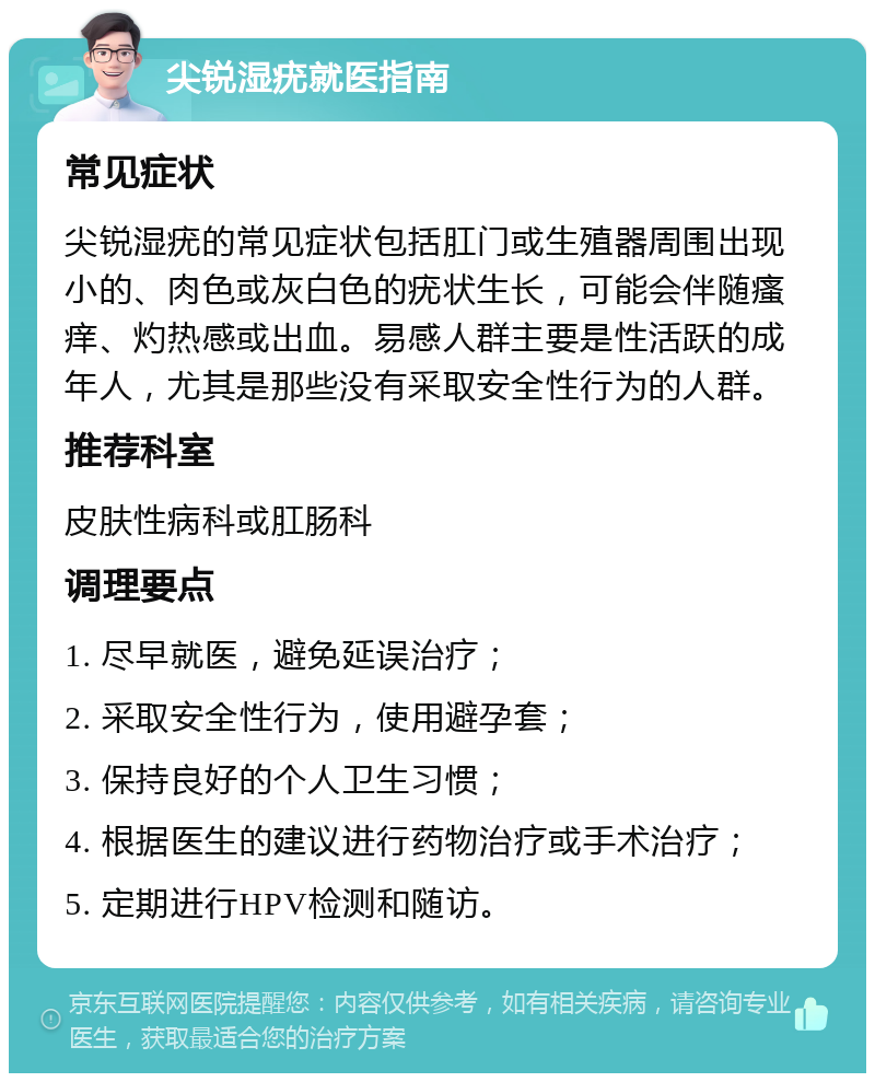 尖锐湿疣就医指南 常见症状 尖锐湿疣的常见症状包括肛门或生殖器周围出现小的、肉色或灰白色的疣状生长，可能会伴随瘙痒、灼热感或出血。易感人群主要是性活跃的成年人，尤其是那些没有采取安全性行为的人群。 推荐科室 皮肤性病科或肛肠科 调理要点 1. 尽早就医，避免延误治疗； 2. 采取安全性行为，使用避孕套； 3. 保持良好的个人卫生习惯； 4. 根据医生的建议进行药物治疗或手术治疗； 5. 定期进行HPV检测和随访。