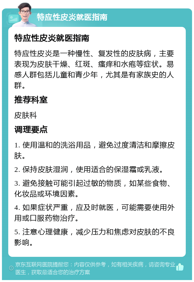 特应性皮炎就医指南 特应性皮炎就医指南 特应性皮炎是一种慢性、复发性的皮肤病，主要表现为皮肤干燥、红斑、瘙痒和水疱等症状。易感人群包括儿童和青少年，尤其是有家族史的人群。 推荐科室 皮肤科 调理要点 1. 使用温和的洗浴用品，避免过度清洁和摩擦皮肤。 2. 保持皮肤湿润，使用适合的保湿霜或乳液。 3. 避免接触可能引起过敏的物质，如某些食物、化妆品或环境因素。 4. 如果症状严重，应及时就医，可能需要使用外用或口服药物治疗。 5. 注意心理健康，减少压力和焦虑对皮肤的不良影响。