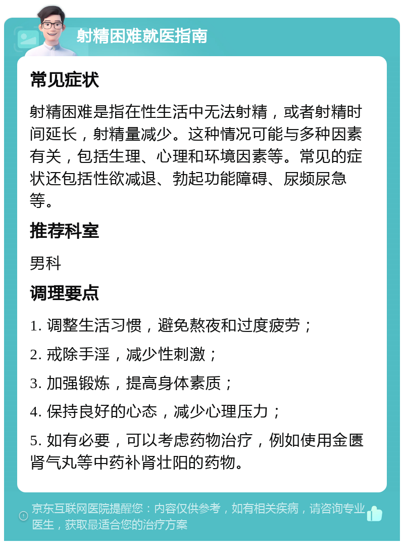 射精困难就医指南 常见症状 射精困难是指在性生活中无法射精，或者射精时间延长，射精量减少。这种情况可能与多种因素有关，包括生理、心理和环境因素等。常见的症状还包括性欲减退、勃起功能障碍、尿频尿急等。 推荐科室 男科 调理要点 1. 调整生活习惯，避免熬夜和过度疲劳； 2. 戒除手淫，减少性刺激； 3. 加强锻炼，提高身体素质； 4. 保持良好的心态，减少心理压力； 5. 如有必要，可以考虑药物治疗，例如使用金匮肾气丸等中药补肾壮阳的药物。