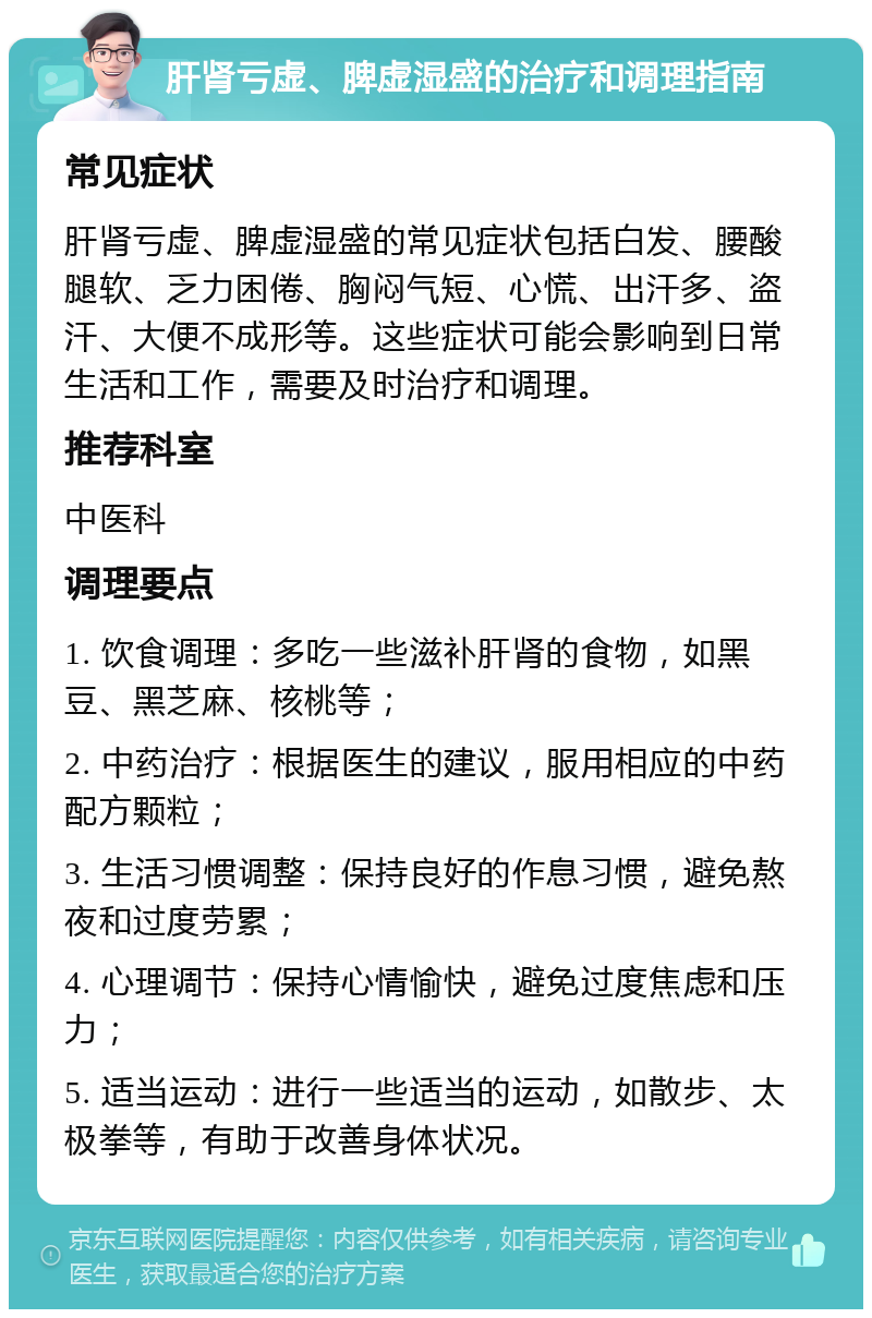 肝肾亏虚、脾虚湿盛的治疗和调理指南 常见症状 肝肾亏虚、脾虚湿盛的常见症状包括白发、腰酸腿软、乏力困倦、胸闷气短、心慌、出汗多、盗汗、大便不成形等。这些症状可能会影响到日常生活和工作，需要及时治疗和调理。 推荐科室 中医科 调理要点 1. 饮食调理：多吃一些滋补肝肾的食物，如黑豆、黑芝麻、核桃等； 2. 中药治疗：根据医生的建议，服用相应的中药配方颗粒； 3. 生活习惯调整：保持良好的作息习惯，避免熬夜和过度劳累； 4. 心理调节：保持心情愉快，避免过度焦虑和压力； 5. 适当运动：进行一些适当的运动，如散步、太极拳等，有助于改善身体状况。