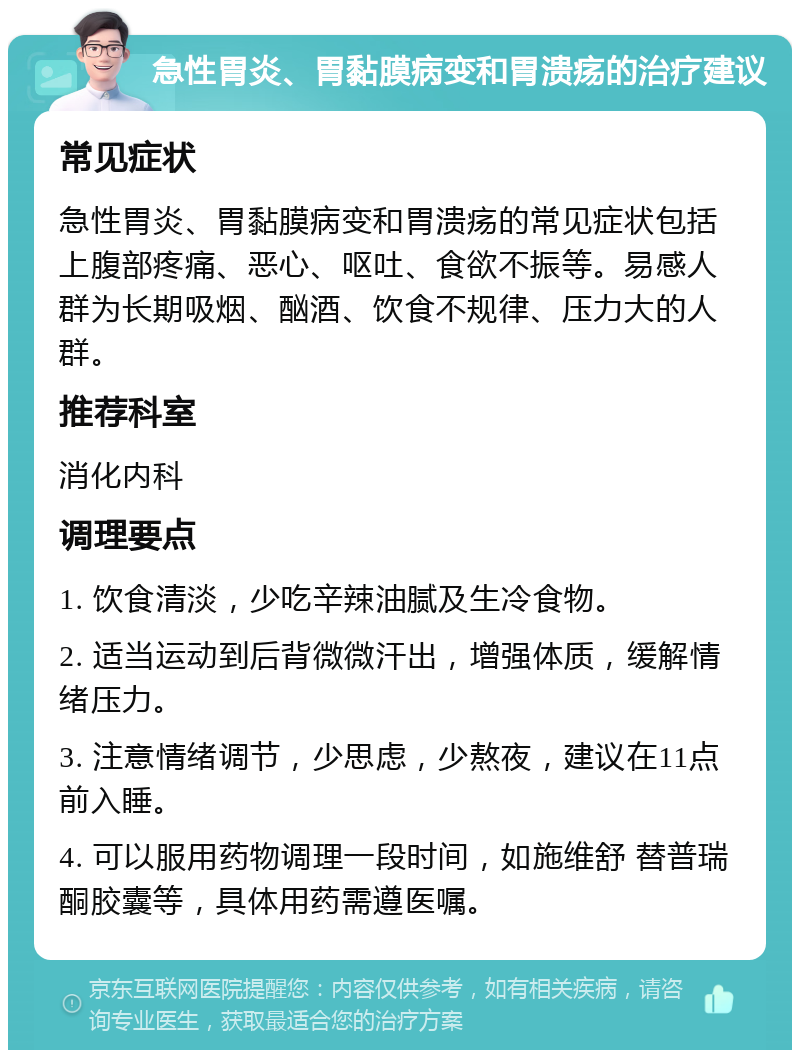 急性胃炎、胃黏膜病变和胃溃疡的治疗建议 常见症状 急性胃炎、胃黏膜病变和胃溃疡的常见症状包括上腹部疼痛、恶心、呕吐、食欲不振等。易感人群为长期吸烟、酗酒、饮食不规律、压力大的人群。 推荐科室 消化内科 调理要点 1. 饮食清淡，少吃辛辣油腻及生冷食物。 2. 适当运动到后背微微汗出，增强体质，缓解情绪压力。 3. 注意情绪调节，少思虑，少熬夜，建议在11点前入睡。 4. 可以服用药物调理一段时间，如施维舒 替普瑞酮胶囊等，具体用药需遵医嘱。