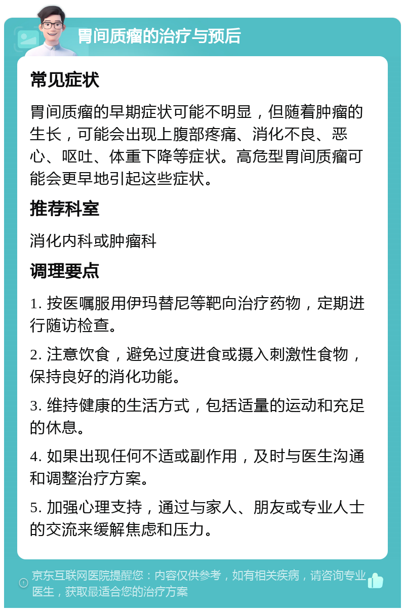 胃间质瘤的治疗与预后 常见症状 胃间质瘤的早期症状可能不明显，但随着肿瘤的生长，可能会出现上腹部疼痛、消化不良、恶心、呕吐、体重下降等症状。高危型胃间质瘤可能会更早地引起这些症状。 推荐科室 消化内科或肿瘤科 调理要点 1. 按医嘱服用伊玛替尼等靶向治疗药物，定期进行随访检查。 2. 注意饮食，避免过度进食或摄入刺激性食物，保持良好的消化功能。 3. 维持健康的生活方式，包括适量的运动和充足的休息。 4. 如果出现任何不适或副作用，及时与医生沟通和调整治疗方案。 5. 加强心理支持，通过与家人、朋友或专业人士的交流来缓解焦虑和压力。