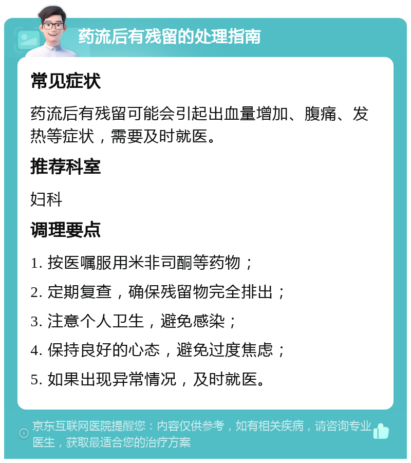 药流后有残留的处理指南 常见症状 药流后有残留可能会引起出血量增加、腹痛、发热等症状，需要及时就医。 推荐科室 妇科 调理要点 1. 按医嘱服用米非司酮等药物； 2. 定期复查，确保残留物完全排出； 3. 注意个人卫生，避免感染； 4. 保持良好的心态，避免过度焦虑； 5. 如果出现异常情况，及时就医。