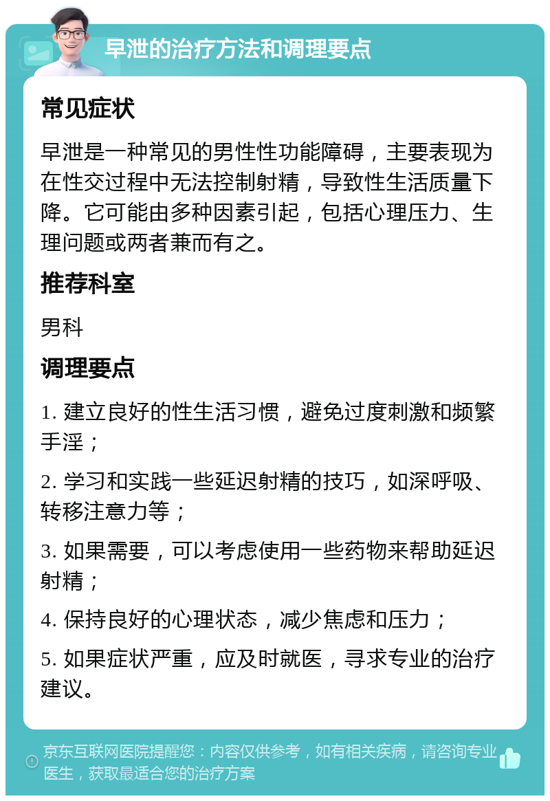 早泄的治疗方法和调理要点 常见症状 早泄是一种常见的男性性功能障碍，主要表现为在性交过程中无法控制射精，导致性生活质量下降。它可能由多种因素引起，包括心理压力、生理问题或两者兼而有之。 推荐科室 男科 调理要点 1. 建立良好的性生活习惯，避免过度刺激和频繁手淫； 2. 学习和实践一些延迟射精的技巧，如深呼吸、转移注意力等； 3. 如果需要，可以考虑使用一些药物来帮助延迟射精； 4. 保持良好的心理状态，减少焦虑和压力； 5. 如果症状严重，应及时就医，寻求专业的治疗建议。