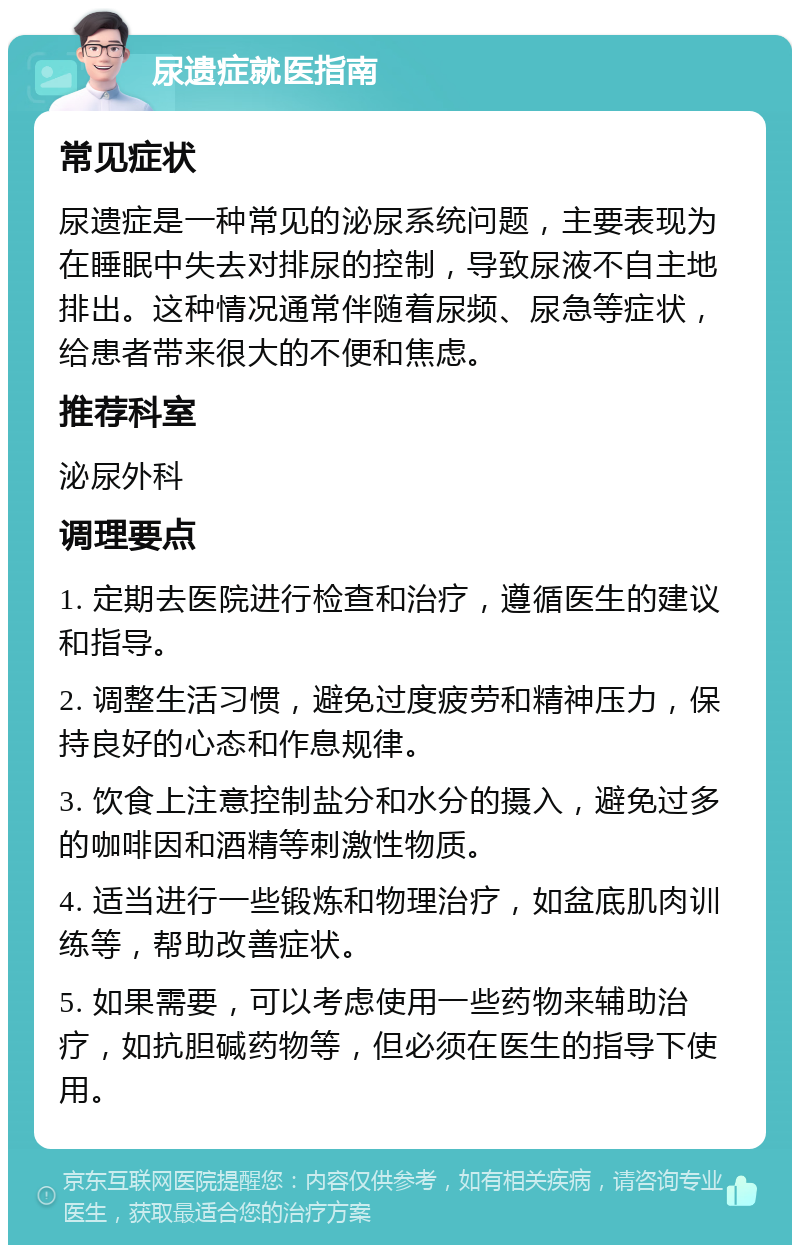 尿遗症就医指南 常见症状 尿遗症是一种常见的泌尿系统问题，主要表现为在睡眠中失去对排尿的控制，导致尿液不自主地排出。这种情况通常伴随着尿频、尿急等症状，给患者带来很大的不便和焦虑。 推荐科室 泌尿外科 调理要点 1. 定期去医院进行检查和治疗，遵循医生的建议和指导。 2. 调整生活习惯，避免过度疲劳和精神压力，保持良好的心态和作息规律。 3. 饮食上注意控制盐分和水分的摄入，避免过多的咖啡因和酒精等刺激性物质。 4. 适当进行一些锻炼和物理治疗，如盆底肌肉训练等，帮助改善症状。 5. 如果需要，可以考虑使用一些药物来辅助治疗，如抗胆碱药物等，但必须在医生的指导下使用。