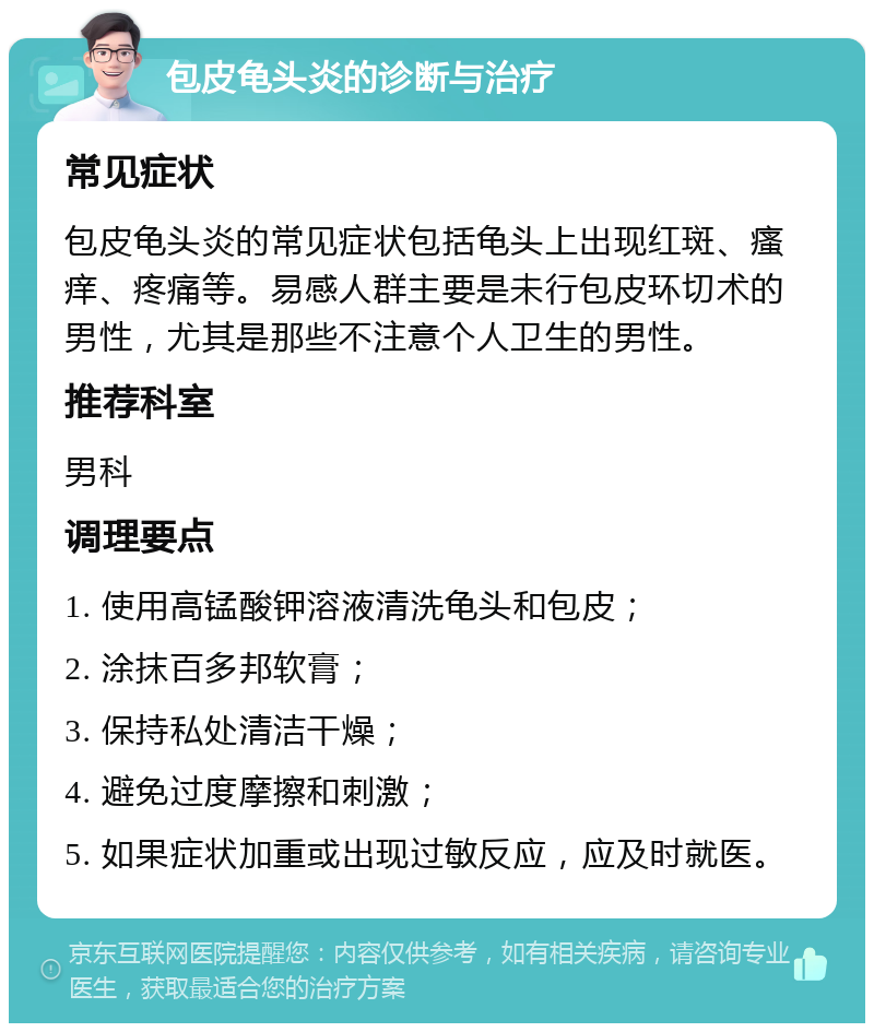 包皮龟头炎的诊断与治疗 常见症状 包皮龟头炎的常见症状包括龟头上出现红斑、瘙痒、疼痛等。易感人群主要是未行包皮环切术的男性，尤其是那些不注意个人卫生的男性。 推荐科室 男科 调理要点 1. 使用高锰酸钾溶液清洗龟头和包皮； 2. 涂抹百多邦软膏； 3. 保持私处清洁干燥； 4. 避免过度摩擦和刺激； 5. 如果症状加重或出现过敏反应，应及时就医。