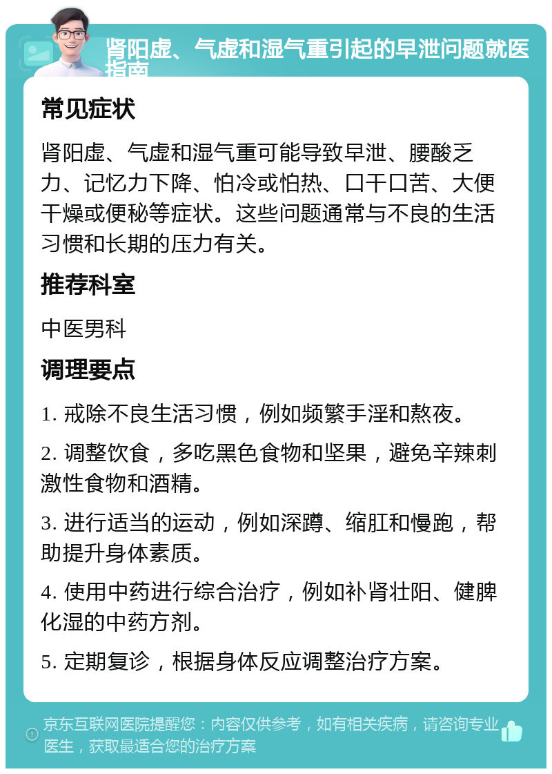 肾阳虚、气虚和湿气重引起的早泄问题就医指南 常见症状 肾阳虚、气虚和湿气重可能导致早泄、腰酸乏力、记忆力下降、怕冷或怕热、口干口苦、大便干燥或便秘等症状。这些问题通常与不良的生活习惯和长期的压力有关。 推荐科室 中医男科 调理要点 1. 戒除不良生活习惯，例如频繁手淫和熬夜。 2. 调整饮食，多吃黑色食物和坚果，避免辛辣刺激性食物和酒精。 3. 进行适当的运动，例如深蹲、缩肛和慢跑，帮助提升身体素质。 4. 使用中药进行综合治疗，例如补肾壮阳、健脾化湿的中药方剂。 5. 定期复诊，根据身体反应调整治疗方案。