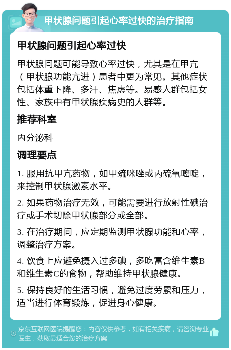 甲状腺问题引起心率过快的治疗指南 甲状腺问题引起心率过快 甲状腺问题可能导致心率过快，尤其是在甲亢（甲状腺功能亢进）患者中更为常见。其他症状包括体重下降、多汗、焦虑等。易感人群包括女性、家族中有甲状腺疾病史的人群等。 推荐科室 内分泌科 调理要点 1. 服用抗甲亢药物，如甲巯咪唑或丙硫氧嘧啶，来控制甲状腺激素水平。 2. 如果药物治疗无效，可能需要进行放射性碘治疗或手术切除甲状腺部分或全部。 3. 在治疗期间，应定期监测甲状腺功能和心率，调整治疗方案。 4. 饮食上应避免摄入过多碘，多吃富含维生素B和维生素C的食物，帮助维持甲状腺健康。 5. 保持良好的生活习惯，避免过度劳累和压力，适当进行体育锻炼，促进身心健康。