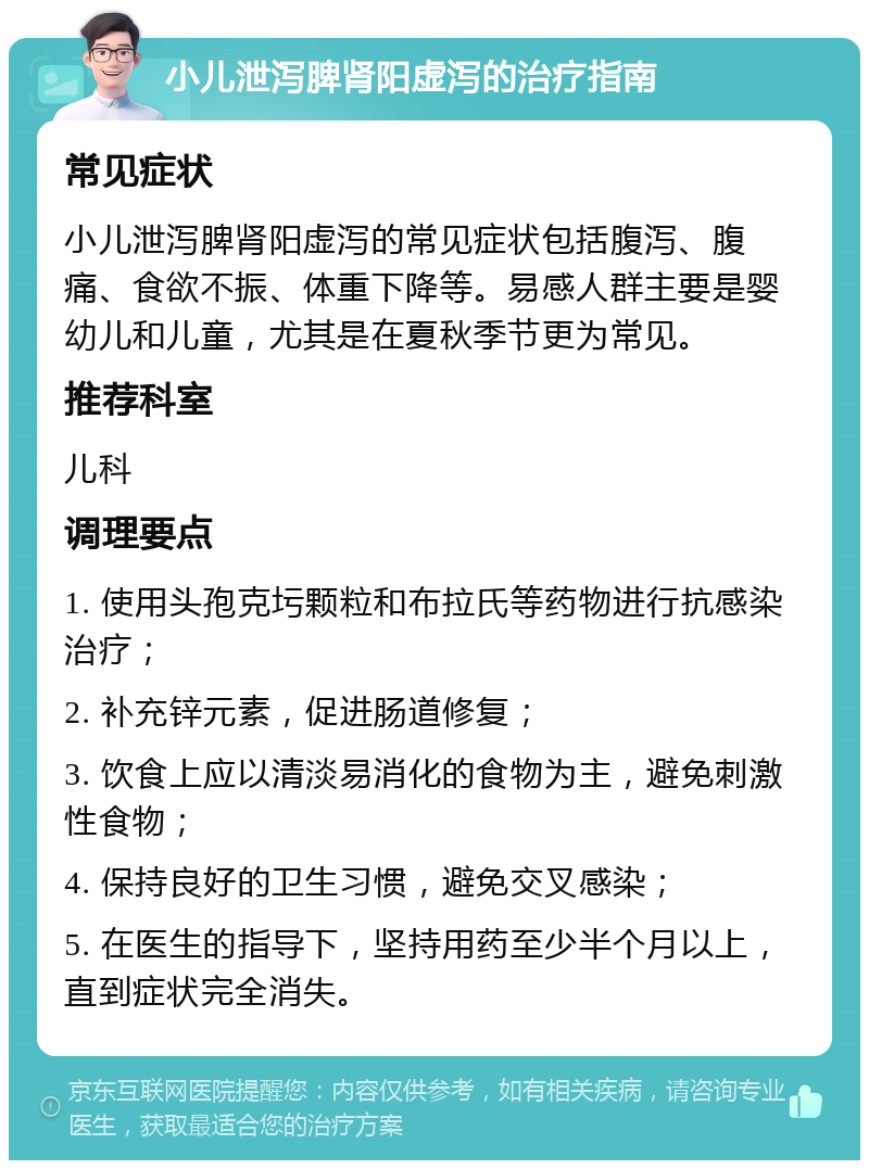 小儿泄泻脾肾阳虚泻的治疗指南 常见症状 小儿泄泻脾肾阳虚泻的常见症状包括腹泻、腹痛、食欲不振、体重下降等。易感人群主要是婴幼儿和儿童，尤其是在夏秋季节更为常见。 推荐科室 儿科 调理要点 1. 使用头孢克圬颗粒和布拉氏等药物进行抗感染治疗； 2. 补充锌元素，促进肠道修复； 3. 饮食上应以清淡易消化的食物为主，避免刺激性食物； 4. 保持良好的卫生习惯，避免交叉感染； 5. 在医生的指导下，坚持用药至少半个月以上，直到症状完全消失。