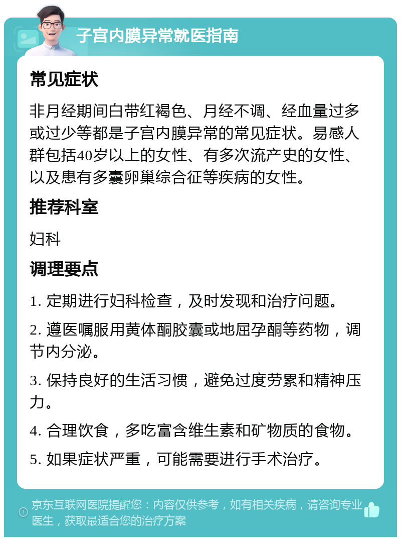 子宫内膜异常就医指南 常见症状 非月经期间白带红褐色、月经不调、经血量过多或过少等都是子宫内膜异常的常见症状。易感人群包括40岁以上的女性、有多次流产史的女性、以及患有多囊卵巢综合征等疾病的女性。 推荐科室 妇科 调理要点 1. 定期进行妇科检查，及时发现和治疗问题。 2. 遵医嘱服用黄体酮胶囊或地屈孕酮等药物，调节内分泌。 3. 保持良好的生活习惯，避免过度劳累和精神压力。 4. 合理饮食，多吃富含维生素和矿物质的食物。 5. 如果症状严重，可能需要进行手术治疗。