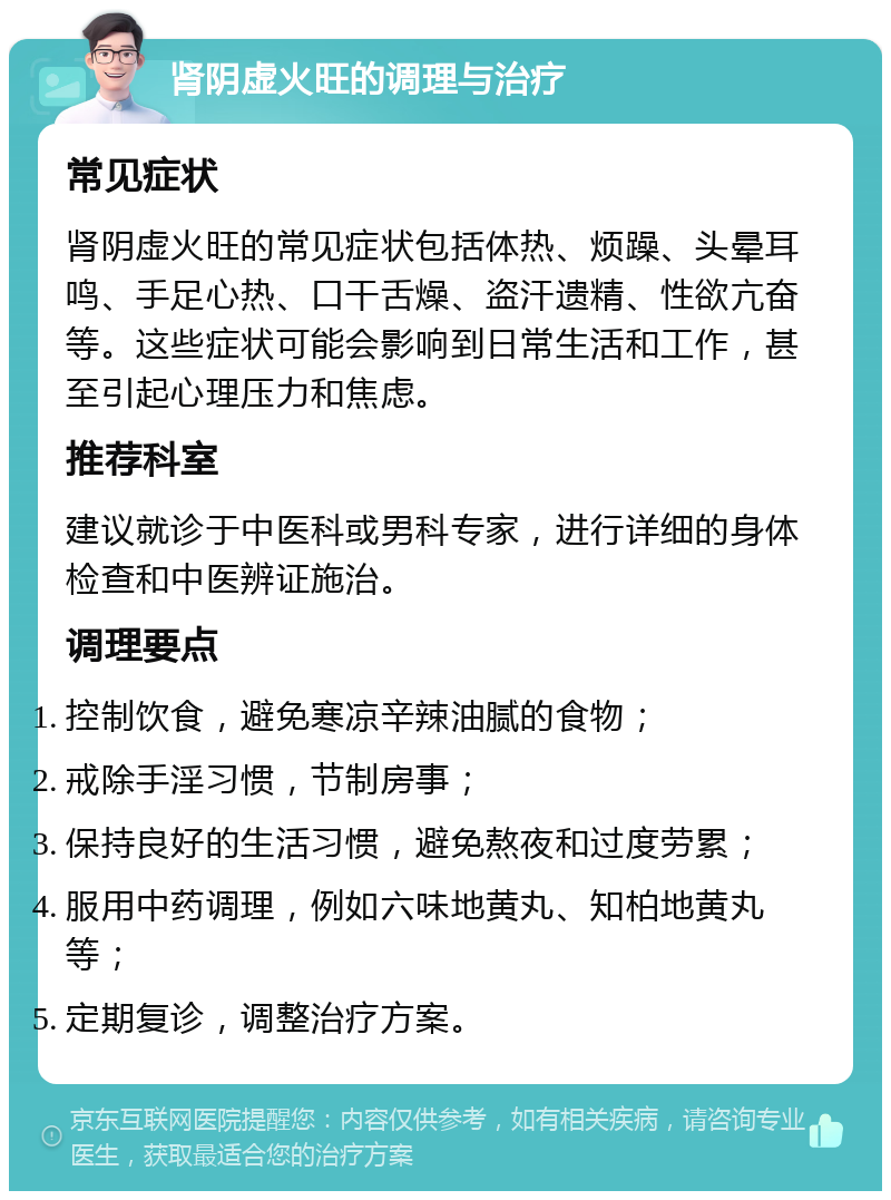 肾阴虚火旺的调理与治疗 常见症状 肾阴虚火旺的常见症状包括体热、烦躁、头晕耳鸣、手足心热、口干舌燥、盗汗遗精、性欲亢奋等。这些症状可能会影响到日常生活和工作，甚至引起心理压力和焦虑。 推荐科室 建议就诊于中医科或男科专家，进行详细的身体检查和中医辨证施治。 调理要点 控制饮食，避免寒凉辛辣油腻的食物； 戒除手淫习惯，节制房事； 保持良好的生活习惯，避免熬夜和过度劳累； 服用中药调理，例如六味地黄丸、知柏地黄丸等； 定期复诊，调整治疗方案。