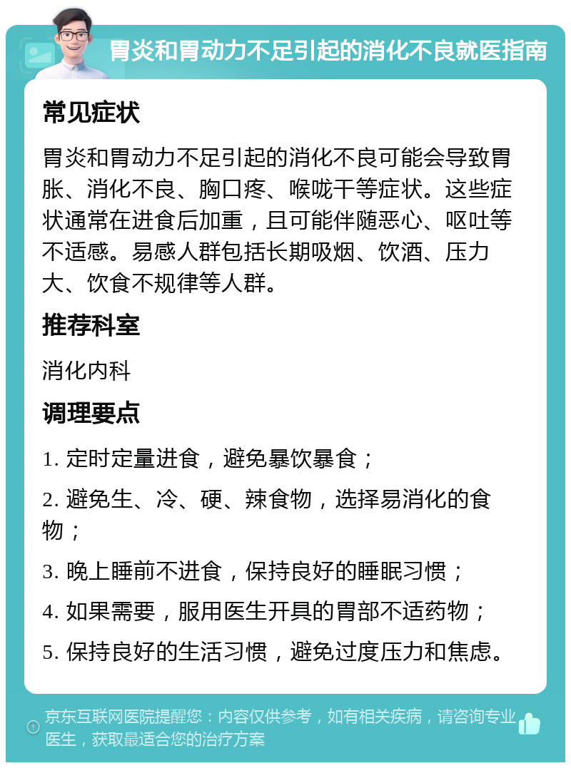 胃炎和胃动力不足引起的消化不良就医指南 常见症状 胃炎和胃动力不足引起的消化不良可能会导致胃胀、消化不良、胸口疼、喉咙干等症状。这些症状通常在进食后加重，且可能伴随恶心、呕吐等不适感。易感人群包括长期吸烟、饮酒、压力大、饮食不规律等人群。 推荐科室 消化内科 调理要点 1. 定时定量进食，避免暴饮暴食； 2. 避免生、冷、硬、辣食物，选择易消化的食物； 3. 晚上睡前不进食，保持良好的睡眠习惯； 4. 如果需要，服用医生开具的胃部不适药物； 5. 保持良好的生活习惯，避免过度压力和焦虑。