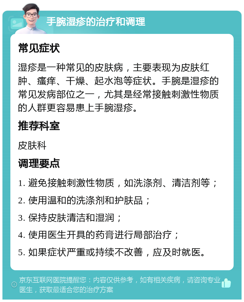 手腕湿疹的治疗和调理 常见症状 湿疹是一种常见的皮肤病，主要表现为皮肤红肿、瘙痒、干燥、起水泡等症状。手腕是湿疹的常见发病部位之一，尤其是经常接触刺激性物质的人群更容易患上手腕湿疹。 推荐科室 皮肤科 调理要点 1. 避免接触刺激性物质，如洗涤剂、清洁剂等； 2. 使用温和的洗涤剂和护肤品； 3. 保持皮肤清洁和湿润； 4. 使用医生开具的药膏进行局部治疗； 5. 如果症状严重或持续不改善，应及时就医。