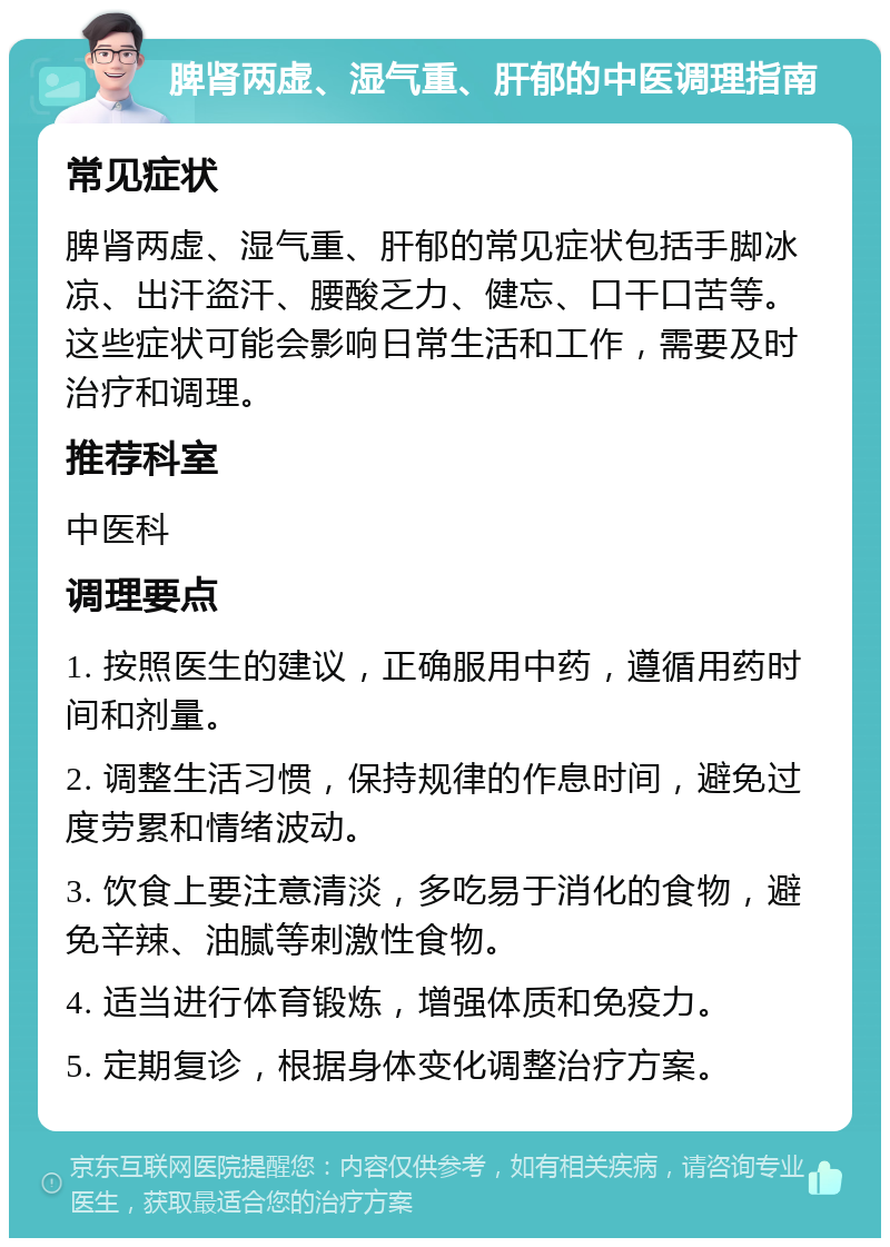 脾肾两虚、湿气重、肝郁的中医调理指南 常见症状 脾肾两虚、湿气重、肝郁的常见症状包括手脚冰凉、出汗盗汗、腰酸乏力、健忘、口干口苦等。这些症状可能会影响日常生活和工作，需要及时治疗和调理。 推荐科室 中医科 调理要点 1. 按照医生的建议，正确服用中药，遵循用药时间和剂量。 2. 调整生活习惯，保持规律的作息时间，避免过度劳累和情绪波动。 3. 饮食上要注意清淡，多吃易于消化的食物，避免辛辣、油腻等刺激性食物。 4. 适当进行体育锻炼，增强体质和免疫力。 5. 定期复诊，根据身体变化调整治疗方案。