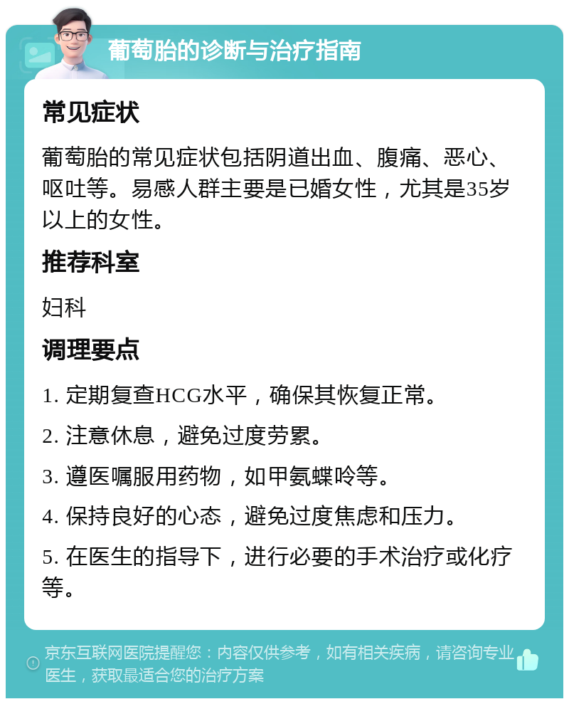 葡萄胎的诊断与治疗指南 常见症状 葡萄胎的常见症状包括阴道出血、腹痛、恶心、呕吐等。易感人群主要是已婚女性，尤其是35岁以上的女性。 推荐科室 妇科 调理要点 1. 定期复查HCG水平，确保其恢复正常。 2. 注意休息，避免过度劳累。 3. 遵医嘱服用药物，如甲氨蝶呤等。 4. 保持良好的心态，避免过度焦虑和压力。 5. 在医生的指导下，进行必要的手术治疗或化疗等。