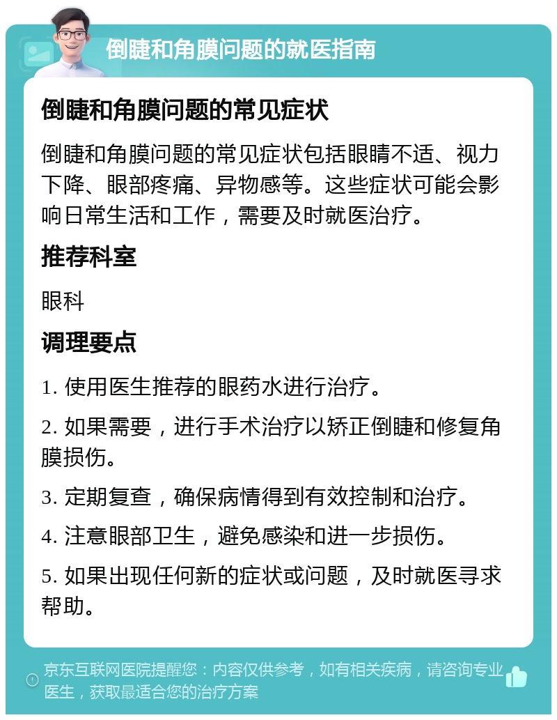 倒睫和角膜问题的就医指南 倒睫和角膜问题的常见症状 倒睫和角膜问题的常见症状包括眼睛不适、视力下降、眼部疼痛、异物感等。这些症状可能会影响日常生活和工作，需要及时就医治疗。 推荐科室 眼科 调理要点 1. 使用医生推荐的眼药水进行治疗。 2. 如果需要，进行手术治疗以矫正倒睫和修复角膜损伤。 3. 定期复查，确保病情得到有效控制和治疗。 4. 注意眼部卫生，避免感染和进一步损伤。 5. 如果出现任何新的症状或问题，及时就医寻求帮助。