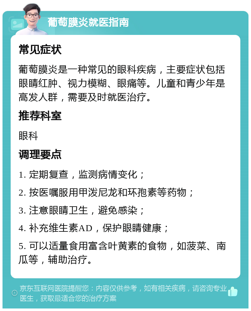 葡萄膜炎就医指南 常见症状 葡萄膜炎是一种常见的眼科疾病，主要症状包括眼睛红肿、视力模糊、眼痛等。儿童和青少年是高发人群，需要及时就医治疗。 推荐科室 眼科 调理要点 1. 定期复查，监测病情变化； 2. 按医嘱服用甲泼尼龙和环孢素等药物； 3. 注意眼睛卫生，避免感染； 4. 补充维生素AD，保护眼睛健康； 5. 可以适量食用富含叶黄素的食物，如菠菜、南瓜等，辅助治疗。