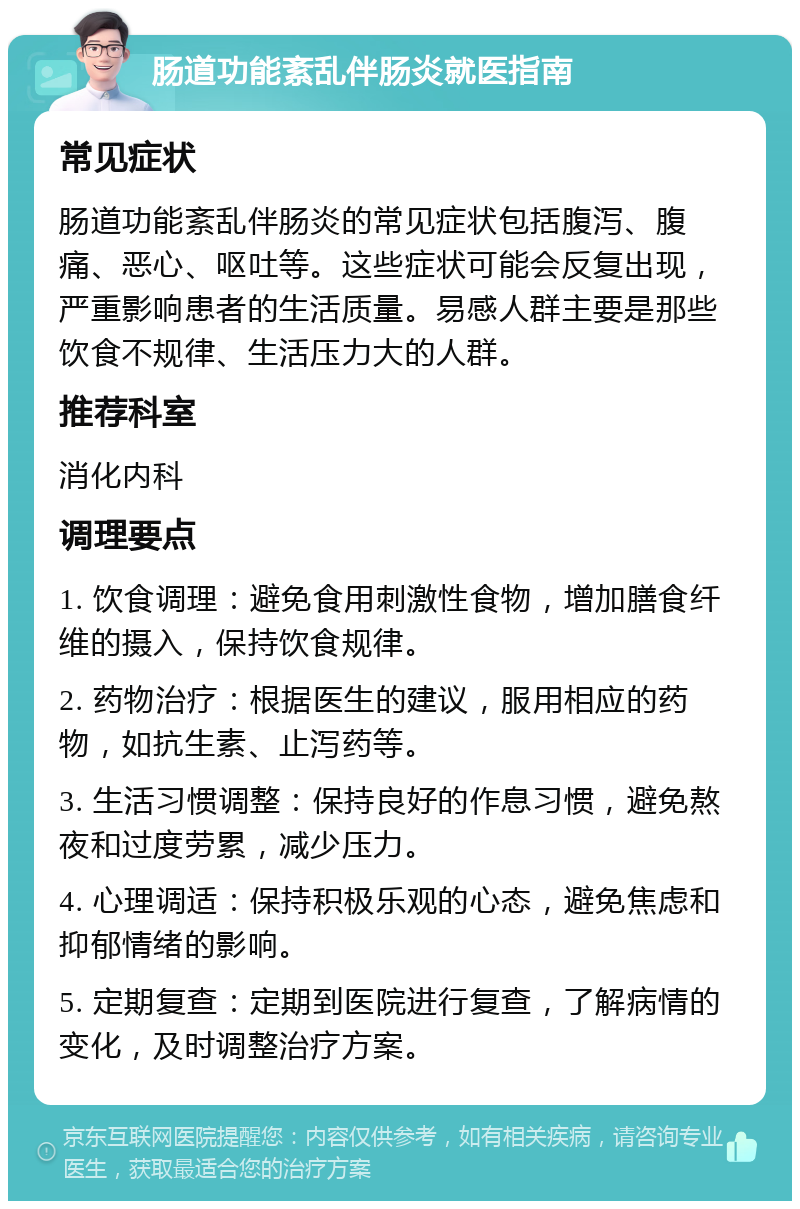 肠道功能紊乱伴肠炎就医指南 常见症状 肠道功能紊乱伴肠炎的常见症状包括腹泻、腹痛、恶心、呕吐等。这些症状可能会反复出现，严重影响患者的生活质量。易感人群主要是那些饮食不规律、生活压力大的人群。 推荐科室 消化内科 调理要点 1. 饮食调理：避免食用刺激性食物，增加膳食纤维的摄入，保持饮食规律。 2. 药物治疗：根据医生的建议，服用相应的药物，如抗生素、止泻药等。 3. 生活习惯调整：保持良好的作息习惯，避免熬夜和过度劳累，减少压力。 4. 心理调适：保持积极乐观的心态，避免焦虑和抑郁情绪的影响。 5. 定期复查：定期到医院进行复查，了解病情的变化，及时调整治疗方案。