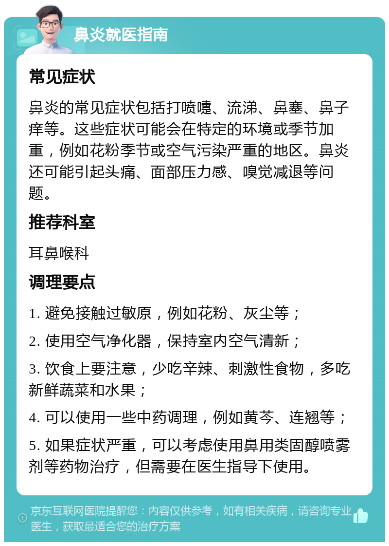 鼻炎就医指南 常见症状 鼻炎的常见症状包括打喷嚏、流涕、鼻塞、鼻子痒等。这些症状可能会在特定的环境或季节加重，例如花粉季节或空气污染严重的地区。鼻炎还可能引起头痛、面部压力感、嗅觉减退等问题。 推荐科室 耳鼻喉科 调理要点 1. 避免接触过敏原，例如花粉、灰尘等； 2. 使用空气净化器，保持室内空气清新； 3. 饮食上要注意，少吃辛辣、刺激性食物，多吃新鲜蔬菜和水果； 4. 可以使用一些中药调理，例如黄芩、连翘等； 5. 如果症状严重，可以考虑使用鼻用类固醇喷雾剂等药物治疗，但需要在医生指导下使用。