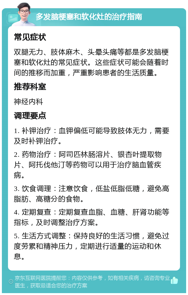 多发脑梗塞和软化灶的治疗指南 常见症状 双腿无力、肢体麻木、头晕头痛等都是多发脑梗塞和软化灶的常见症状。这些症状可能会随着时间的推移而加重，严重影响患者的生活质量。 推荐科室 神经内科 调理要点 1. 补钾治疗：血钾偏低可能导致肢体无力，需要及时补钾治疗。 2. 药物治疗：阿司匹林肠溶片、银杏叶提取物片、阿托伐他汀等药物可以用于治疗脑血管疾病。 3. 饮食调理：注意饮食，低盐低脂低糖，避免高脂肪、高糖分的食物。 4. 定期复查：定期复查血脂、血糖、肝肾功能等指标，及时调整治疗方案。 5. 生活方式调整：保持良好的生活习惯，避免过度劳累和精神压力，定期进行适量的运动和休息。