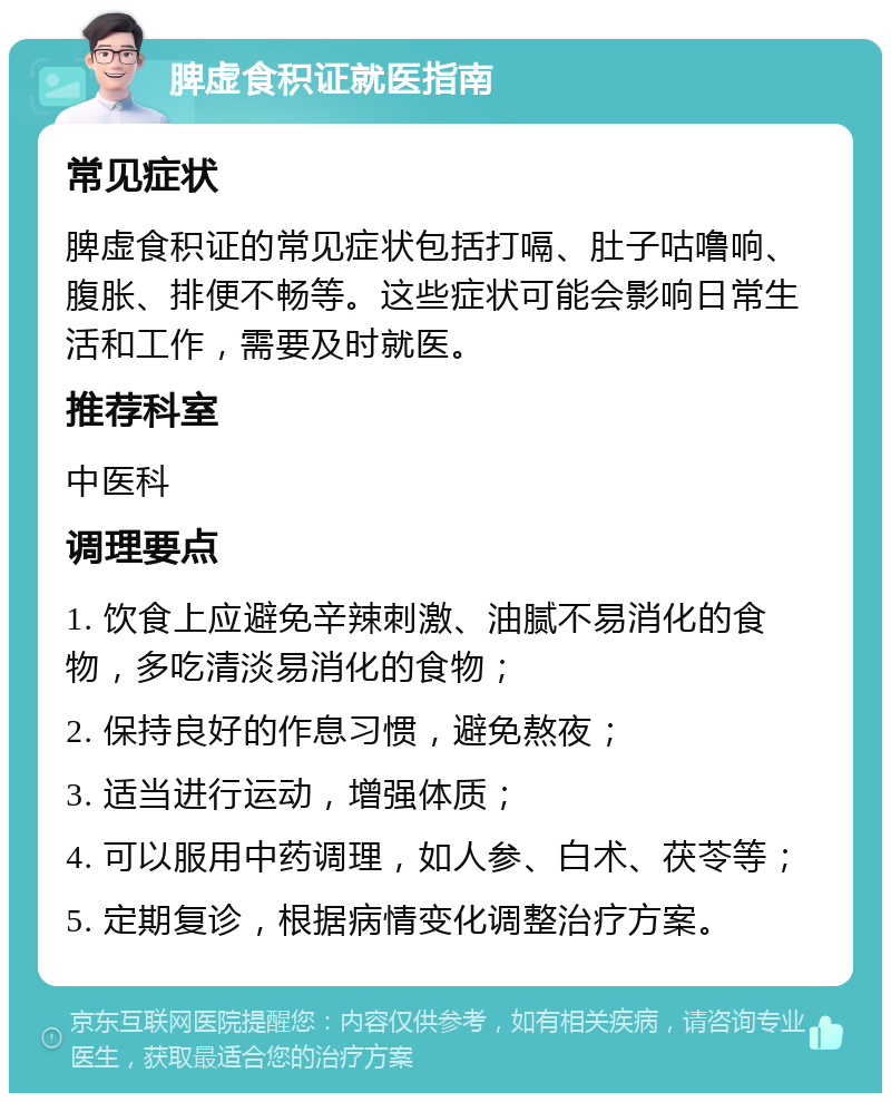 脾虚食积证就医指南 常见症状 脾虚食积证的常见症状包括打嗝、肚子咕噜响、腹胀、排便不畅等。这些症状可能会影响日常生活和工作，需要及时就医。 推荐科室 中医科 调理要点 1. 饮食上应避免辛辣刺激、油腻不易消化的食物，多吃清淡易消化的食物； 2. 保持良好的作息习惯，避免熬夜； 3. 适当进行运动，增强体质； 4. 可以服用中药调理，如人参、白术、茯苓等； 5. 定期复诊，根据病情变化调整治疗方案。