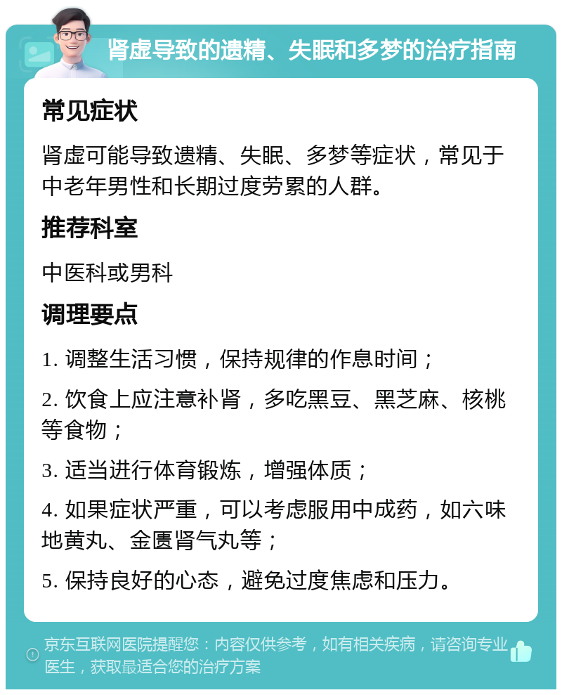 肾虚导致的遗精、失眠和多梦的治疗指南 常见症状 肾虚可能导致遗精、失眠、多梦等症状，常见于中老年男性和长期过度劳累的人群。 推荐科室 中医科或男科 调理要点 1. 调整生活习惯，保持规律的作息时间； 2. 饮食上应注意补肾，多吃黑豆、黑芝麻、核桃等食物； 3. 适当进行体育锻炼，增强体质； 4. 如果症状严重，可以考虑服用中成药，如六味地黄丸、金匮肾气丸等； 5. 保持良好的心态，避免过度焦虑和压力。