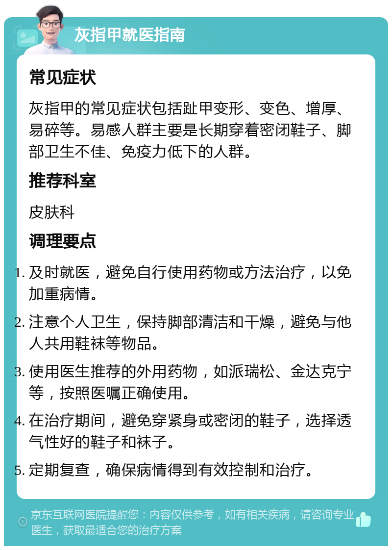 灰指甲就医指南 常见症状 灰指甲的常见症状包括趾甲变形、变色、增厚、易碎等。易感人群主要是长期穿着密闭鞋子、脚部卫生不佳、免疫力低下的人群。 推荐科室 皮肤科 调理要点 及时就医，避免自行使用药物或方法治疗，以免加重病情。 注意个人卫生，保持脚部清洁和干燥，避免与他人共用鞋袜等物品。 使用医生推荐的外用药物，如派瑞松、金达克宁等，按照医嘱正确使用。 在治疗期间，避免穿紧身或密闭的鞋子，选择透气性好的鞋子和袜子。 定期复查，确保病情得到有效控制和治疗。