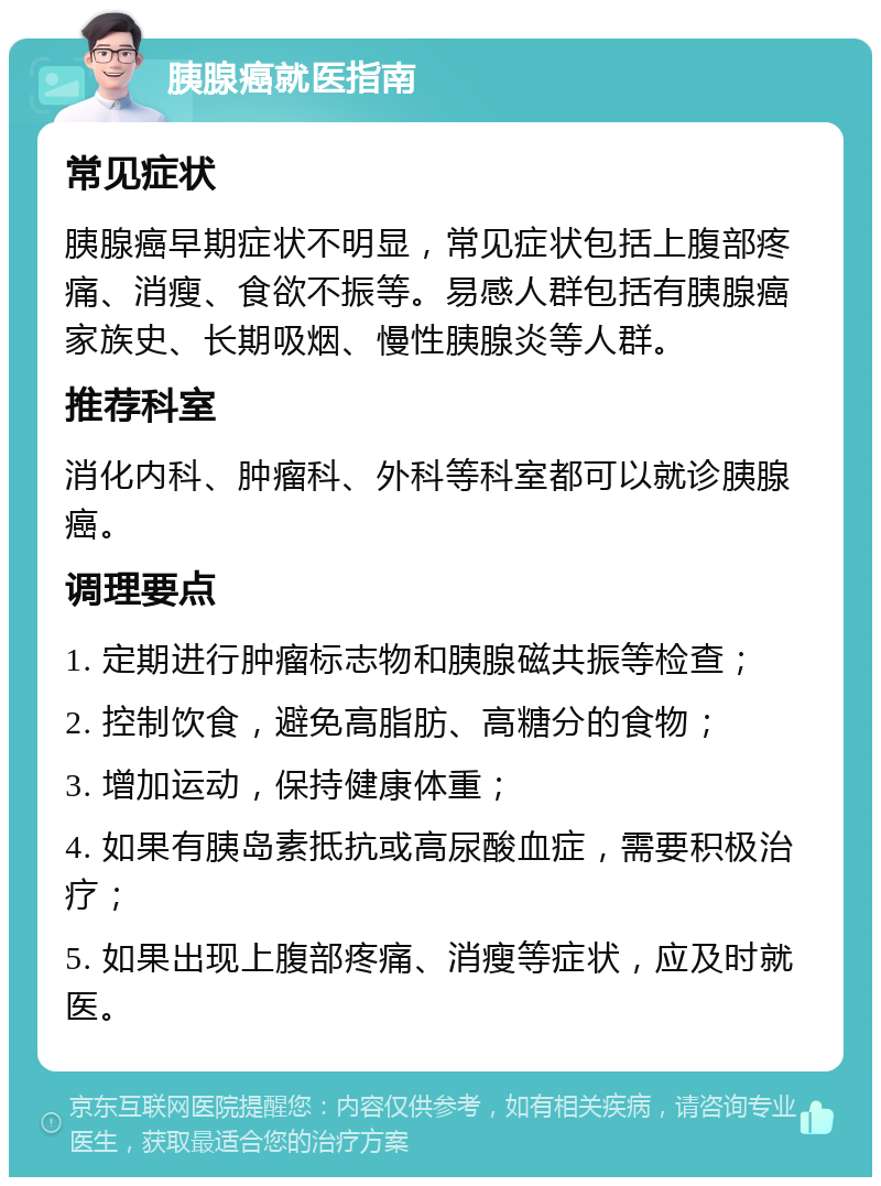 胰腺癌就医指南 常见症状 胰腺癌早期症状不明显，常见症状包括上腹部疼痛、消瘦、食欲不振等。易感人群包括有胰腺癌家族史、长期吸烟、慢性胰腺炎等人群。 推荐科室 消化内科、肿瘤科、外科等科室都可以就诊胰腺癌。 调理要点 1. 定期进行肿瘤标志物和胰腺磁共振等检查； 2. 控制饮食，避免高脂肪、高糖分的食物； 3. 增加运动，保持健康体重； 4. 如果有胰岛素抵抗或高尿酸血症，需要积极治疗； 5. 如果出现上腹部疼痛、消瘦等症状，应及时就医。