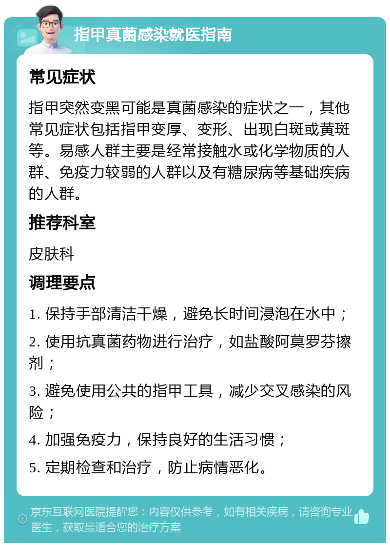 指甲真菌感染就医指南 常见症状 指甲突然变黑可能是真菌感染的症状之一，其他常见症状包括指甲变厚、变形、出现白斑或黄斑等。易感人群主要是经常接触水或化学物质的人群、免疫力较弱的人群以及有糖尿病等基础疾病的人群。 推荐科室 皮肤科 调理要点 1. 保持手部清洁干燥，避免长时间浸泡在水中； 2. 使用抗真菌药物进行治疗，如盐酸阿莫罗芬擦剂； 3. 避免使用公共的指甲工具，减少交叉感染的风险； 4. 加强免疫力，保持良好的生活习惯； 5. 定期检查和治疗，防止病情恶化。