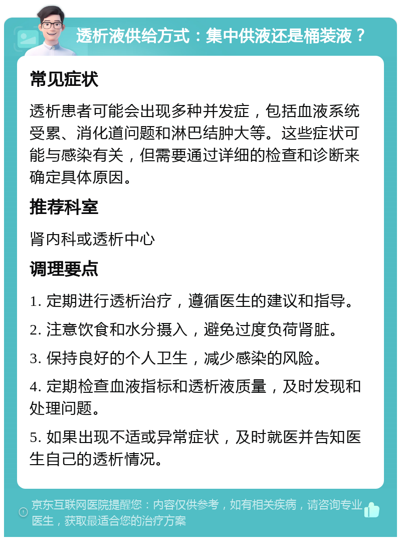 透析液供给方式：集中供液还是桶装液？ 常见症状 透析患者可能会出现多种并发症，包括血液系统受累、消化道问题和淋巴结肿大等。这些症状可能与感染有关，但需要通过详细的检查和诊断来确定具体原因。 推荐科室 肾内科或透析中心 调理要点 1. 定期进行透析治疗，遵循医生的建议和指导。 2. 注意饮食和水分摄入，避免过度负荷肾脏。 3. 保持良好的个人卫生，减少感染的风险。 4. 定期检查血液指标和透析液质量，及时发现和处理问题。 5. 如果出现不适或异常症状，及时就医并告知医生自己的透析情况。