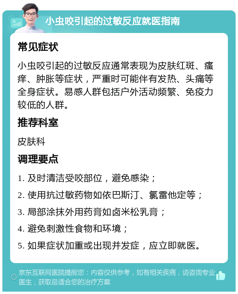 小虫咬引起的过敏反应就医指南 常见症状 小虫咬引起的过敏反应通常表现为皮肤红斑、瘙痒、肿胀等症状，严重时可能伴有发热、头痛等全身症状。易感人群包括户外活动频繁、免疫力较低的人群。 推荐科室 皮肤科 调理要点 1. 及时清洁受咬部位，避免感染； 2. 使用抗过敏药物如依巴斯汀、氯雷他定等； 3. 局部涂抹外用药膏如卤米松乳膏； 4. 避免刺激性食物和环境； 5. 如果症状加重或出现并发症，应立即就医。