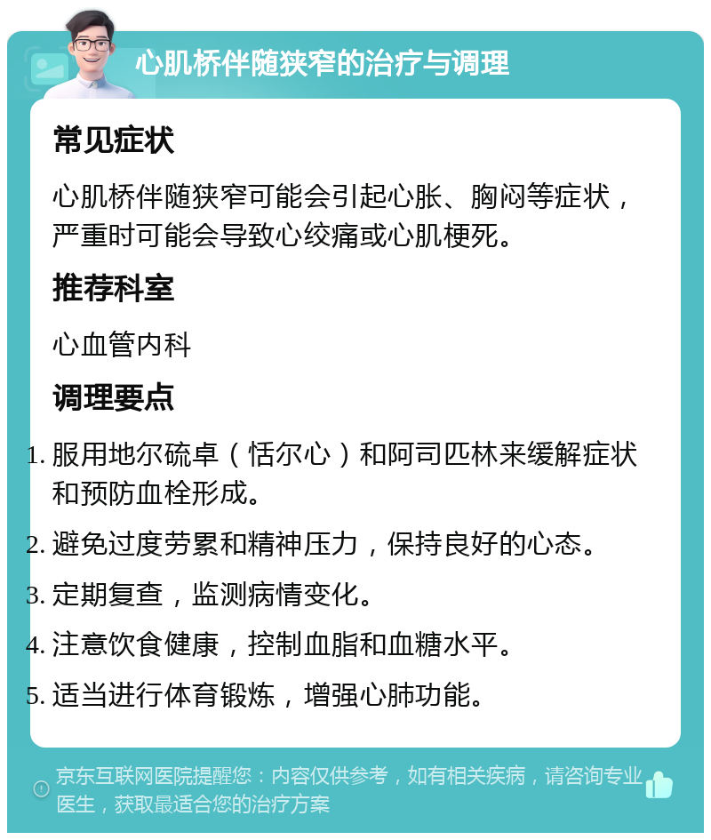 心肌桥伴随狭窄的治疗与调理 常见症状 心肌桥伴随狭窄可能会引起心胀、胸闷等症状，严重时可能会导致心绞痛或心肌梗死。 推荐科室 心血管内科 调理要点 服用地尔硫卓（恬尔心）和阿司匹林来缓解症状和预防血栓形成。 避免过度劳累和精神压力，保持良好的心态。 定期复查，监测病情变化。 注意饮食健康，控制血脂和血糖水平。 适当进行体育锻炼，增强心肺功能。