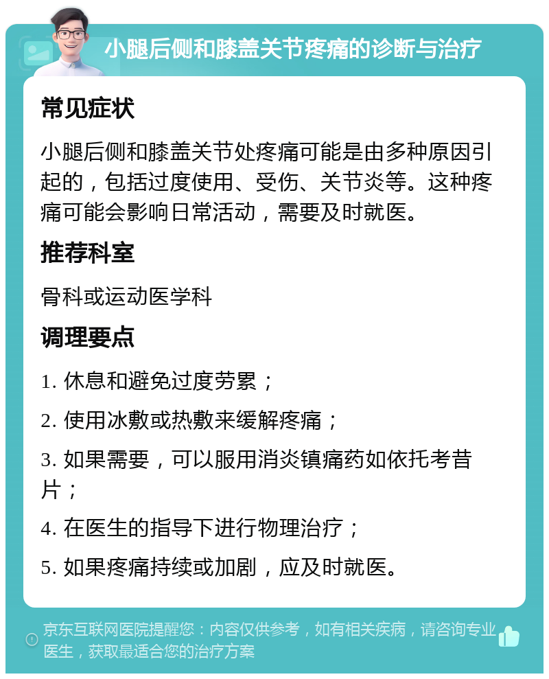 小腿后侧和膝盖关节疼痛的诊断与治疗 常见症状 小腿后侧和膝盖关节处疼痛可能是由多种原因引起的，包括过度使用、受伤、关节炎等。这种疼痛可能会影响日常活动，需要及时就医。 推荐科室 骨科或运动医学科 调理要点 1. 休息和避免过度劳累； 2. 使用冰敷或热敷来缓解疼痛； 3. 如果需要，可以服用消炎镇痛药如依托考昔片； 4. 在医生的指导下进行物理治疗； 5. 如果疼痛持续或加剧，应及时就医。