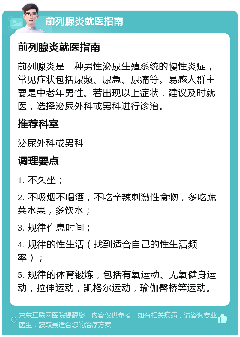 前列腺炎就医指南 前列腺炎就医指南 前列腺炎是一种男性泌尿生殖系统的慢性炎症，常见症状包括尿频、尿急、尿痛等。易感人群主要是中老年男性。若出现以上症状，建议及时就医，选择泌尿外科或男科进行诊治。 推荐科室 泌尿外科或男科 调理要点 1. 不久坐； 2. 不吸烟不喝酒，不吃辛辣刺激性食物，多吃蔬菜水果，多饮水； 3. 规律作息时间； 4. 规律的性生活（找到适合自己的性生活频率）； 5. 规律的体育锻炼，包括有氧运动、无氧健身运动，拉伸运动，凯格尔运动，瑜伽臀桥等运动。