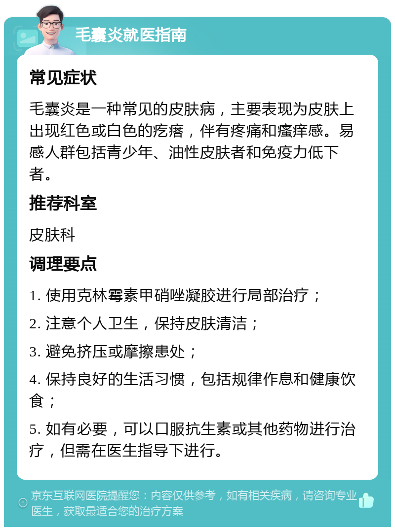 毛囊炎就医指南 常见症状 毛囊炎是一种常见的皮肤病，主要表现为皮肤上出现红色或白色的疙瘩，伴有疼痛和瘙痒感。易感人群包括青少年、油性皮肤者和免疫力低下者。 推荐科室 皮肤科 调理要点 1. 使用克林霉素甲硝唑凝胶进行局部治疗； 2. 注意个人卫生，保持皮肤清洁； 3. 避免挤压或摩擦患处； 4. 保持良好的生活习惯，包括规律作息和健康饮食； 5. 如有必要，可以口服抗生素或其他药物进行治疗，但需在医生指导下进行。