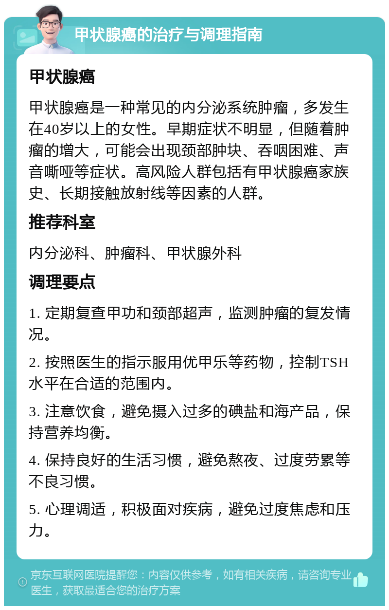 甲状腺癌的治疗与调理指南 甲状腺癌 甲状腺癌是一种常见的内分泌系统肿瘤，多发生在40岁以上的女性。早期症状不明显，但随着肿瘤的增大，可能会出现颈部肿块、吞咽困难、声音嘶哑等症状。高风险人群包括有甲状腺癌家族史、长期接触放射线等因素的人群。 推荐科室 内分泌科、肿瘤科、甲状腺外科 调理要点 1. 定期复查甲功和颈部超声，监测肿瘤的复发情况。 2. 按照医生的指示服用优甲乐等药物，控制TSH水平在合适的范围内。 3. 注意饮食，避免摄入过多的碘盐和海产品，保持营养均衡。 4. 保持良好的生活习惯，避免熬夜、过度劳累等不良习惯。 5. 心理调适，积极面对疾病，避免过度焦虑和压力。