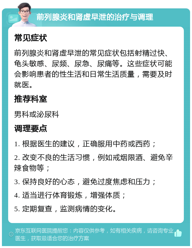 前列腺炎和肾虚早泄的治疗与调理 常见症状 前列腺炎和肾虚早泄的常见症状包括射精过快、龟头敏感、尿频、尿急、尿痛等。这些症状可能会影响患者的性生活和日常生活质量，需要及时就医。 推荐科室 男科或泌尿科 调理要点 1. 根据医生的建议，正确服用中药或西药； 2. 改变不良的生活习惯，例如戒烟限酒、避免辛辣食物等； 3. 保持良好的心态，避免过度焦虑和压力； 4. 适当进行体育锻炼，增强体质； 5. 定期复查，监测病情的变化。