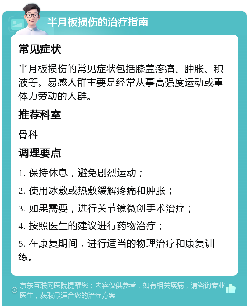 半月板损伤的治疗指南 常见症状 半月板损伤的常见症状包括膝盖疼痛、肿胀、积液等。易感人群主要是经常从事高强度运动或重体力劳动的人群。 推荐科室 骨科 调理要点 1. 保持休息，避免剧烈运动； 2. 使用冰敷或热敷缓解疼痛和肿胀； 3. 如果需要，进行关节镜微创手术治疗； 4. 按照医生的建议进行药物治疗； 5. 在康复期间，进行适当的物理治疗和康复训练。