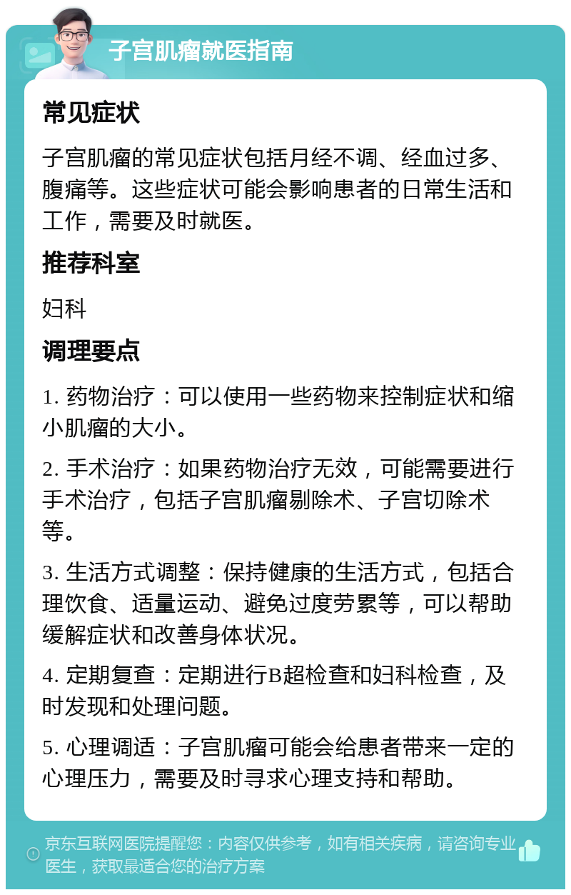 子宫肌瘤就医指南 常见症状 子宫肌瘤的常见症状包括月经不调、经血过多、腹痛等。这些症状可能会影响患者的日常生活和工作，需要及时就医。 推荐科室 妇科 调理要点 1. 药物治疗：可以使用一些药物来控制症状和缩小肌瘤的大小。 2. 手术治疗：如果药物治疗无效，可能需要进行手术治疗，包括子宫肌瘤剔除术、子宫切除术等。 3. 生活方式调整：保持健康的生活方式，包括合理饮食、适量运动、避免过度劳累等，可以帮助缓解症状和改善身体状况。 4. 定期复查：定期进行B超检查和妇科检查，及时发现和处理问题。 5. 心理调适：子宫肌瘤可能会给患者带来一定的心理压力，需要及时寻求心理支持和帮助。