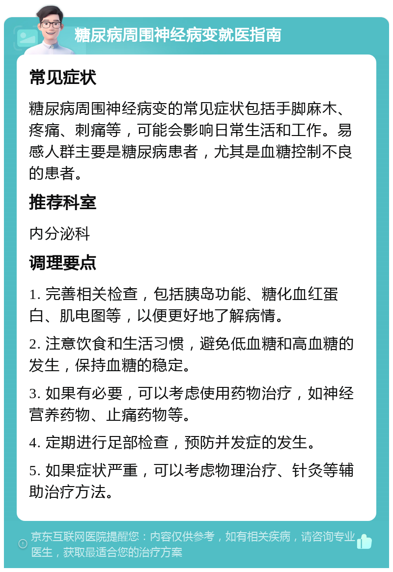 糖尿病周围神经病变就医指南 常见症状 糖尿病周围神经病变的常见症状包括手脚麻木、疼痛、刺痛等，可能会影响日常生活和工作。易感人群主要是糖尿病患者，尤其是血糖控制不良的患者。 推荐科室 内分泌科 调理要点 1. 完善相关检查，包括胰岛功能、糖化血红蛋白、肌电图等，以便更好地了解病情。 2. 注意饮食和生活习惯，避免低血糖和高血糖的发生，保持血糖的稳定。 3. 如果有必要，可以考虑使用药物治疗，如神经营养药物、止痛药物等。 4. 定期进行足部检查，预防并发症的发生。 5. 如果症状严重，可以考虑物理治疗、针灸等辅助治疗方法。