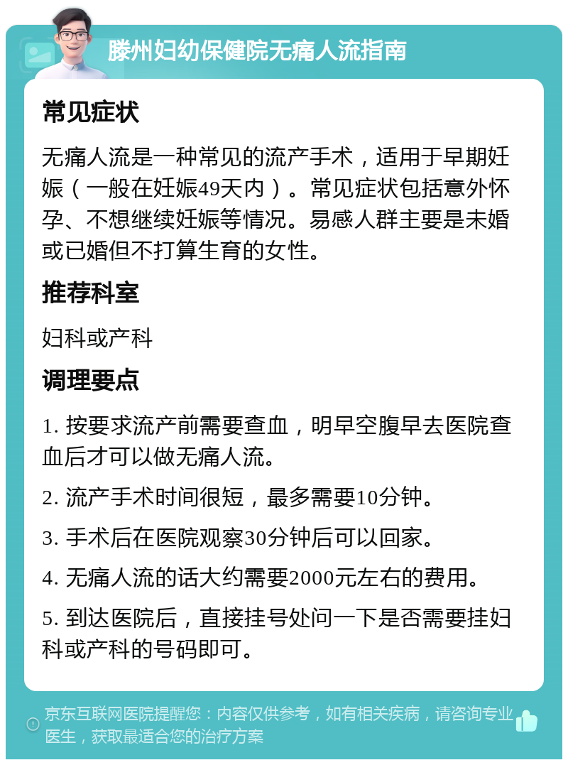 滕州妇幼保健院无痛人流指南 常见症状 无痛人流是一种常见的流产手术，适用于早期妊娠（一般在妊娠49天内）。常见症状包括意外怀孕、不想继续妊娠等情况。易感人群主要是未婚或已婚但不打算生育的女性。 推荐科室 妇科或产科 调理要点 1. 按要求流产前需要查血，明早空腹早去医院查血后才可以做无痛人流。 2. 流产手术时间很短，最多需要10分钟。 3. 手术后在医院观察30分钟后可以回家。 4. 无痛人流的话大约需要2000元左右的费用。 5. 到达医院后，直接挂号处问一下是否需要挂妇科或产科的号码即可。