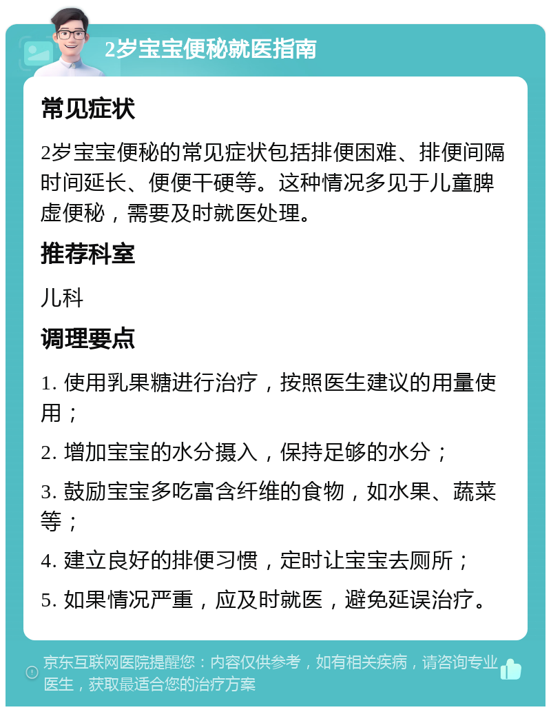 2岁宝宝便秘就医指南 常见症状 2岁宝宝便秘的常见症状包括排便困难、排便间隔时间延长、便便干硬等。这种情况多见于儿童脾虚便秘，需要及时就医处理。 推荐科室 儿科 调理要点 1. 使用乳果糖进行治疗，按照医生建议的用量使用； 2. 增加宝宝的水分摄入，保持足够的水分； 3. 鼓励宝宝多吃富含纤维的食物，如水果、蔬菜等； 4. 建立良好的排便习惯，定时让宝宝去厕所； 5. 如果情况严重，应及时就医，避免延误治疗。