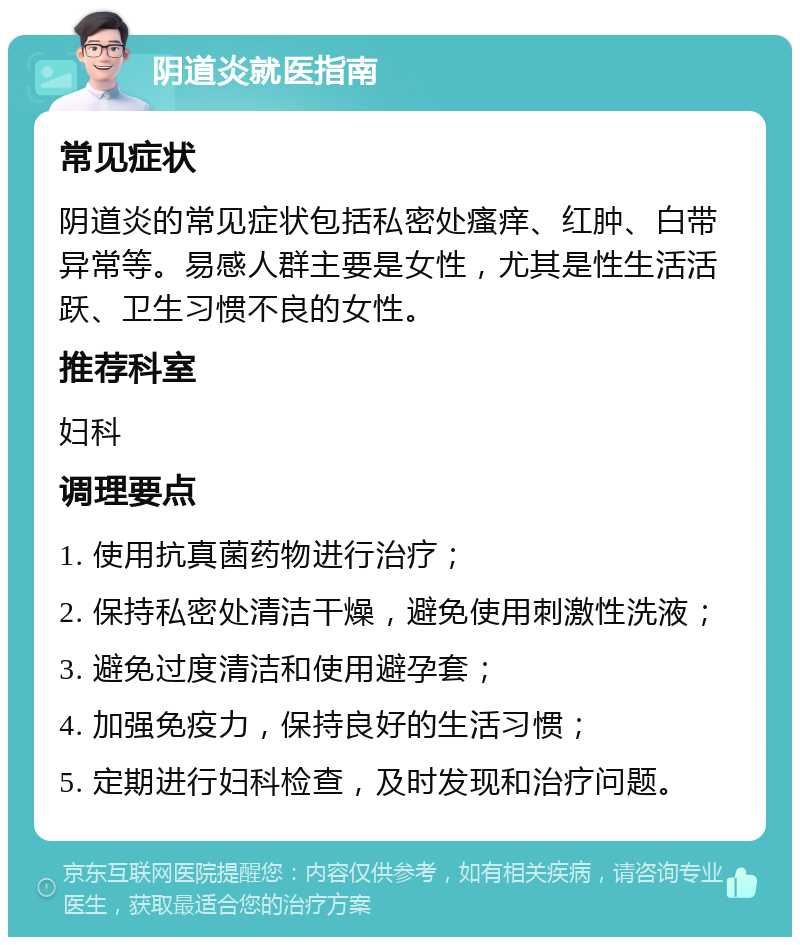 阴道炎就医指南 常见症状 阴道炎的常见症状包括私密处瘙痒、红肿、白带异常等。易感人群主要是女性，尤其是性生活活跃、卫生习惯不良的女性。 推荐科室 妇科 调理要点 1. 使用抗真菌药物进行治疗； 2. 保持私密处清洁干燥，避免使用刺激性洗液； 3. 避免过度清洁和使用避孕套； 4. 加强免疫力，保持良好的生活习惯； 5. 定期进行妇科检查，及时发现和治疗问题。