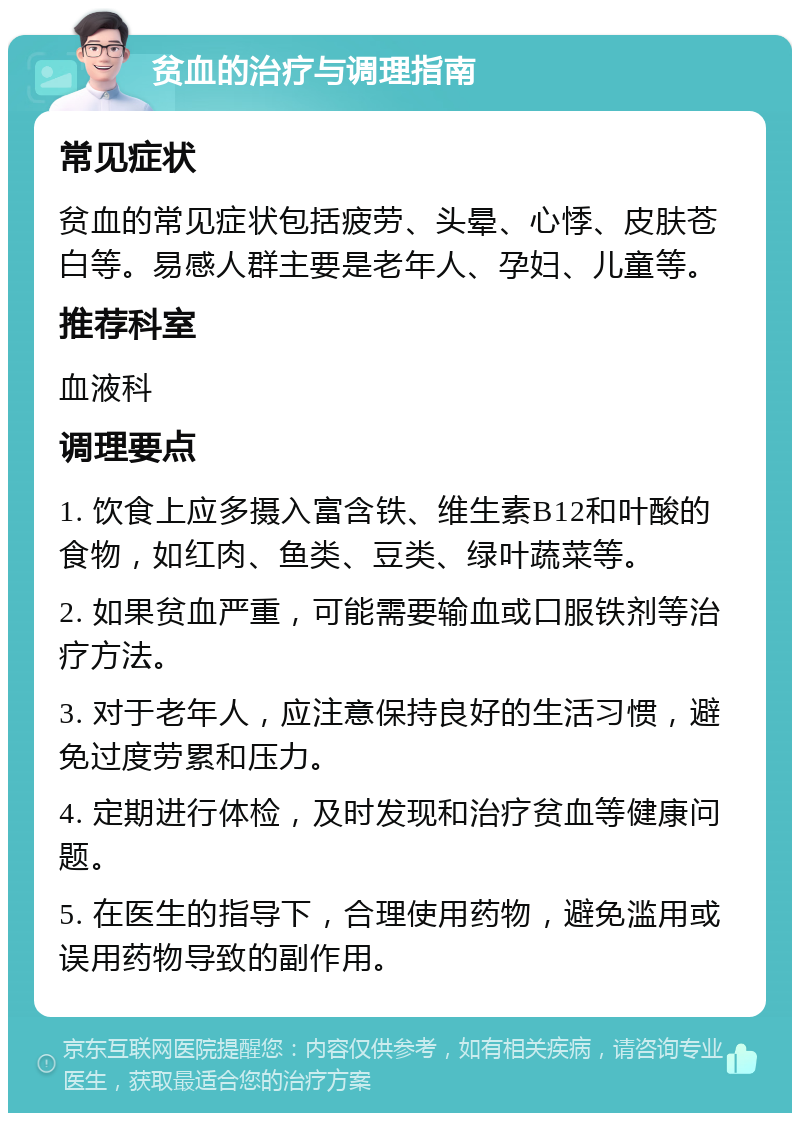 贫血的治疗与调理指南 常见症状 贫血的常见症状包括疲劳、头晕、心悸、皮肤苍白等。易感人群主要是老年人、孕妇、儿童等。 推荐科室 血液科 调理要点 1. 饮食上应多摄入富含铁、维生素B12和叶酸的食物，如红肉、鱼类、豆类、绿叶蔬菜等。 2. 如果贫血严重，可能需要输血或口服铁剂等治疗方法。 3. 对于老年人，应注意保持良好的生活习惯，避免过度劳累和压力。 4. 定期进行体检，及时发现和治疗贫血等健康问题。 5. 在医生的指导下，合理使用药物，避免滥用或误用药物导致的副作用。