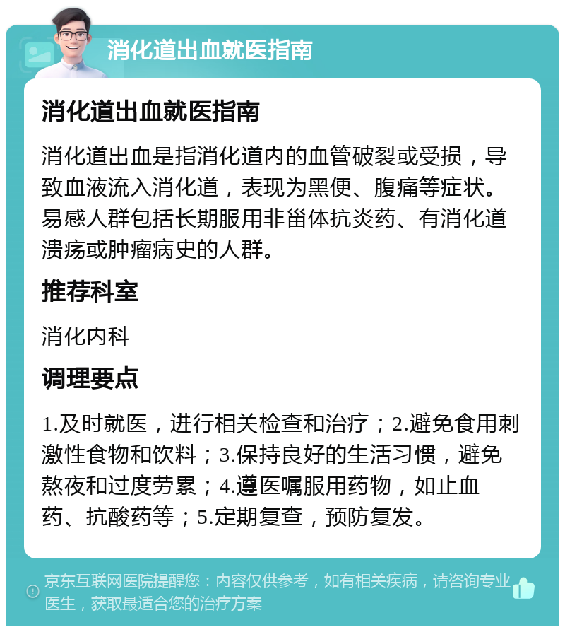 消化道出血就医指南 消化道出血就医指南 消化道出血是指消化道内的血管破裂或受损，导致血液流入消化道，表现为黑便、腹痛等症状。易感人群包括长期服用非甾体抗炎药、有消化道溃疡或肿瘤病史的人群。 推荐科室 消化内科 调理要点 1.及时就医，进行相关检查和治疗；2.避免食用刺激性食物和饮料；3.保持良好的生活习惯，避免熬夜和过度劳累；4.遵医嘱服用药物，如止血药、抗酸药等；5.定期复查，预防复发。