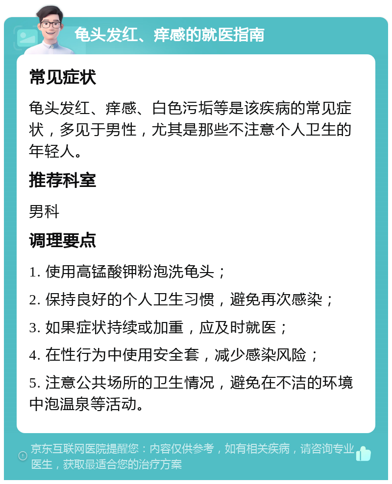 龟头发红、痒感的就医指南 常见症状 龟头发红、痒感、白色污垢等是该疾病的常见症状，多见于男性，尤其是那些不注意个人卫生的年轻人。 推荐科室 男科 调理要点 1. 使用高锰酸钾粉泡洗龟头； 2. 保持良好的个人卫生习惯，避免再次感染； 3. 如果症状持续或加重，应及时就医； 4. 在性行为中使用安全套，减少感染风险； 5. 注意公共场所的卫生情况，避免在不洁的环境中泡温泉等活动。